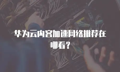 华为云内容加速网络推荐在哪看？