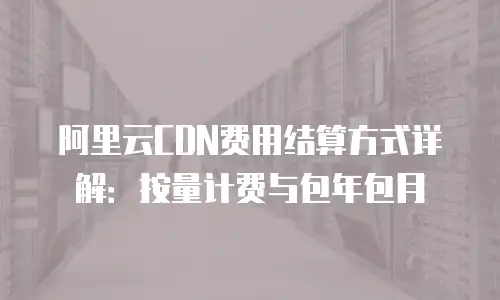 阿里云CDN费用结算方式详解：按量计费与包年包月