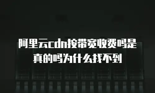 阿里云cdn按带宽收费吗是真的吗为什么找不到