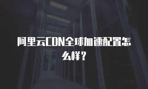 阿里云CDN全球加速配置怎么样？