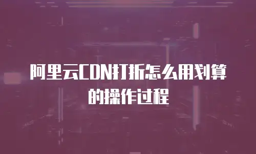 阿里云CDN打折怎么用划算的操作过程