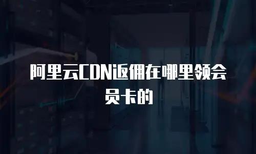 阿里云CDN返佣在哪里领会员卡的