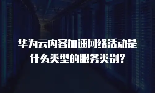 华为云内容加速网络活动是什么类型的服务类别？