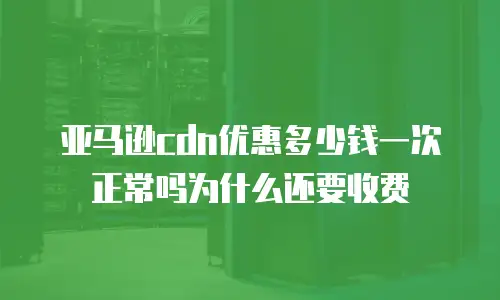 亚马逊cdn优惠多少钱一次正常吗为什么还要收费
