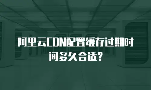 阿里云CDN配置缓存过期时间多久合适？