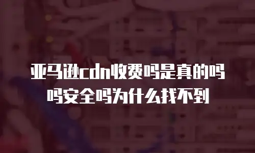 亚马逊cdn收费吗是真的吗吗安全吗为什么找不到