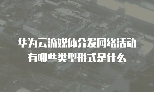 华为云流媒体分发网络活动有哪些类型形式是什么
