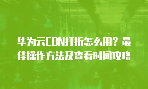 华为云CDN打折怎么用？最佳操作方法及查看时间攻略
