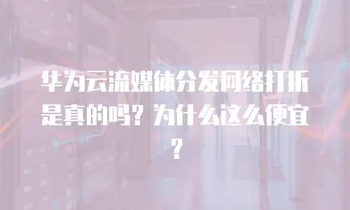 华为云流媒体分发网络打折是真的吗？为什么这么便宜？