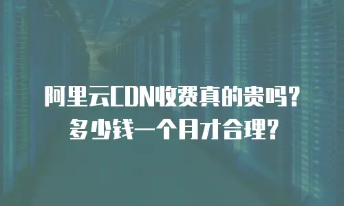 阿里云CDN收费真的贵吗？多少钱一个月才合理？