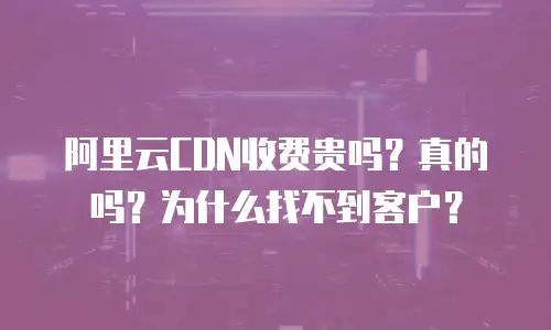 阿里云CDN收费贵吗？真的吗？为什么找不到客户？