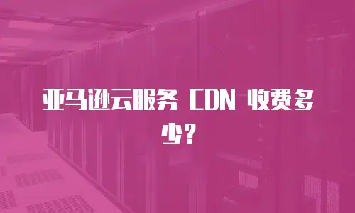 亚马逊云服务 CDN 收费多少？