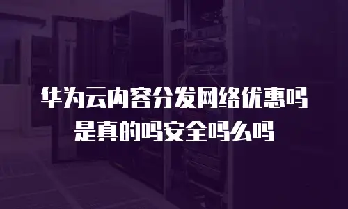 华为云内容分发网络优惠吗是真的吗安全吗么吗