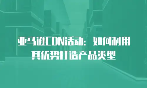亚马逊CDN活动：如何利用其优势打造产品类型