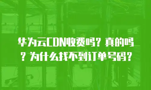 华为云CDN收费吗？真的吗？为什么找不到订单号码？