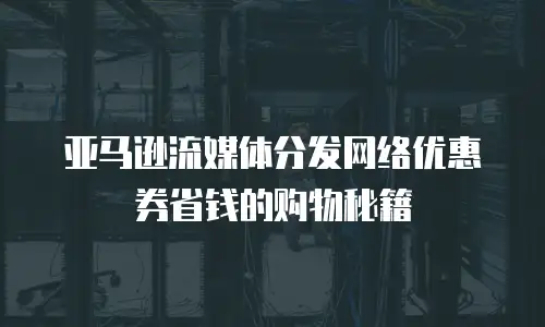 亚马逊流媒体分发网络优惠券省钱的购物秘籍