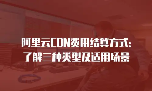 阿里云CDN费用结算方式：了解三种类型及适用场景