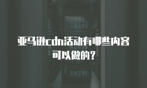 亚马逊cdn活动有哪些内容可以做的？