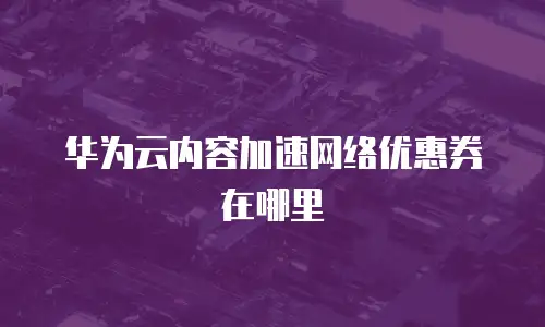 华为云内容加速网络优惠券在哪里
