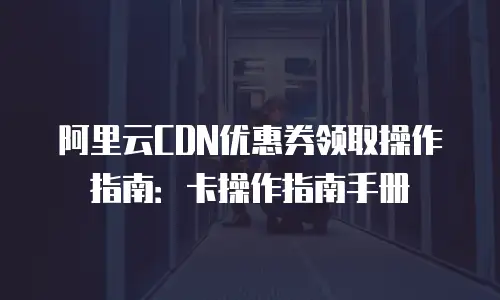 阿里云CDN优惠券领取操作指南：卡操作指南手册