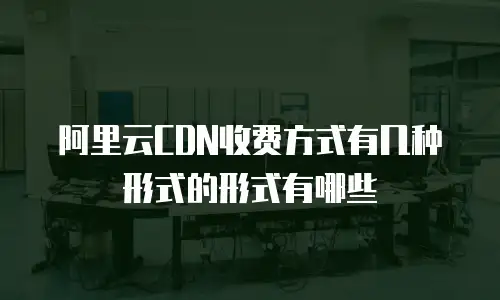 阿里云CDN收费方式有几种形式的形式有哪些