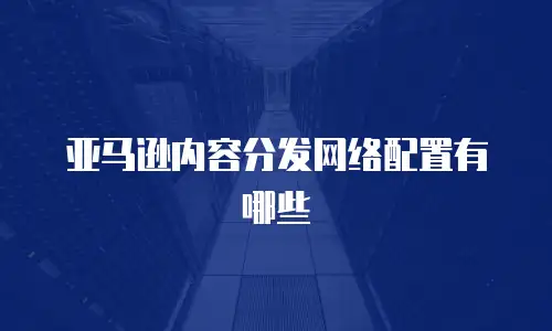 亚马逊内容分发网络配置有哪些