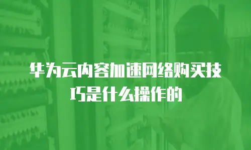 华为云内容加速网络购买技巧是什么操作的