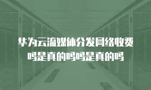 华为云流媒体分发网络收费吗是真的吗吗是真的吗