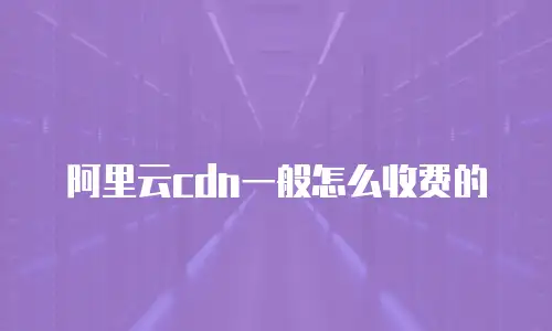 阿里云cdn一般怎么收费的
