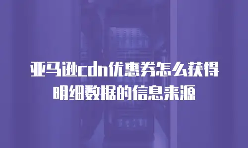 亚马逊cdn优惠券怎么获得明细数据的信息来源