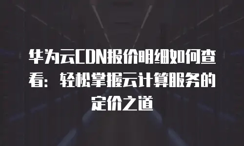 华为云CDN报价明细如何查看：轻松掌握云计算服务的定价之道