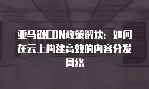 亚马逊CDN政策解读：如何在云上构建高效的内容分发网络