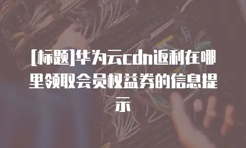 [标题]华为云cdn返利在哪里领取会员权益券的信息提示