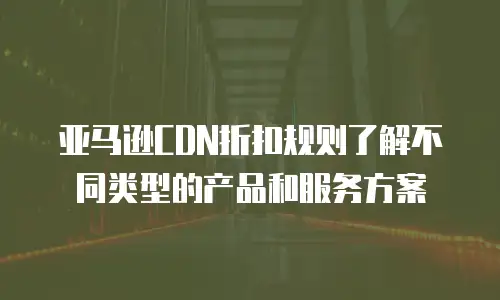 亚马逊CDN折扣规则了解不同类型的产品和服务方案