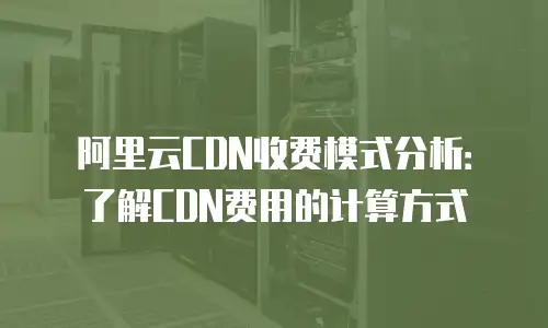 阿里云CDN收费模式分析：了解CDN费用的计算方式
