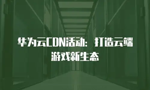 华为云CDN活动：打造云端游戏新生态
