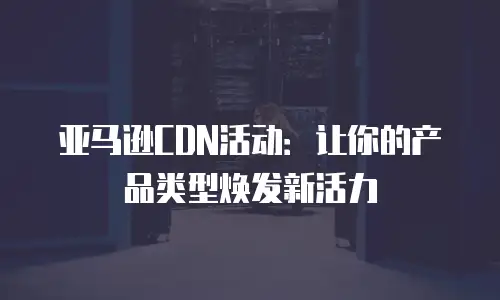 亚马逊CDN活动：让你的产品类型焕发新活力