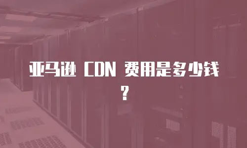 亚马逊 CDN 费用是多少钱？