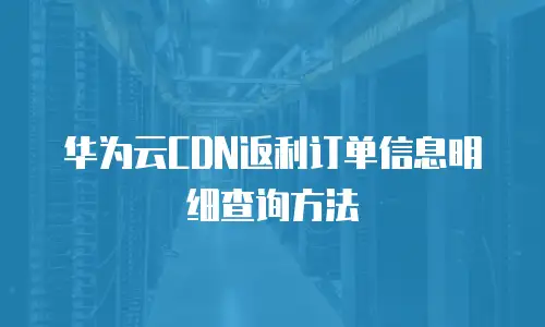 华为云CDN返利订单信息明细查询方法