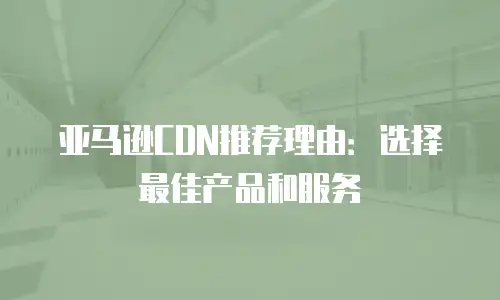 亚马逊CDN推荐理由：选择最佳产品和服务