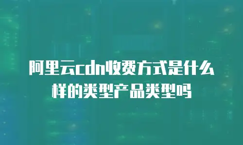 阿里云cdn收费方式是什么样的类型产品类型吗
