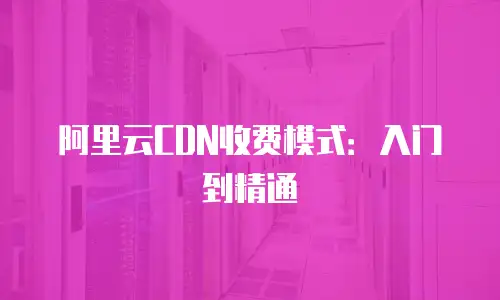 阿里云CDN收费模式：入门到精通