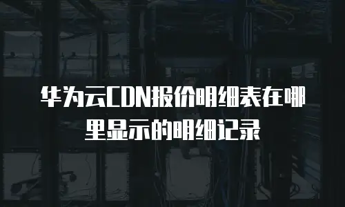 华为云CDN报价明细表在哪里显示的明细记录