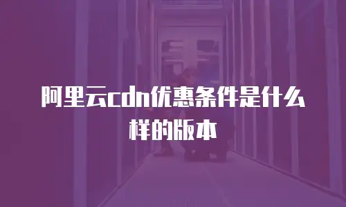 阿里云cdn优惠条件是什么样的版本