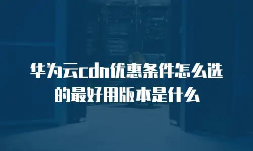 华为云cdn优惠条件怎么选的最好用版本是什么