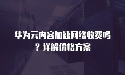 华为云内容加速网络收费吗？详解价格方案