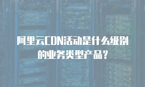 阿里云CDN活动是什么级别的业务类型产品？