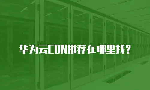 华为云CDN推荐在哪里找？