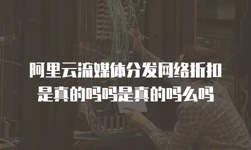 阿里云流媒体分发网络折扣是真的吗吗是真的吗么吗