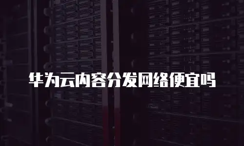 华为云内容分发网络便宜吗